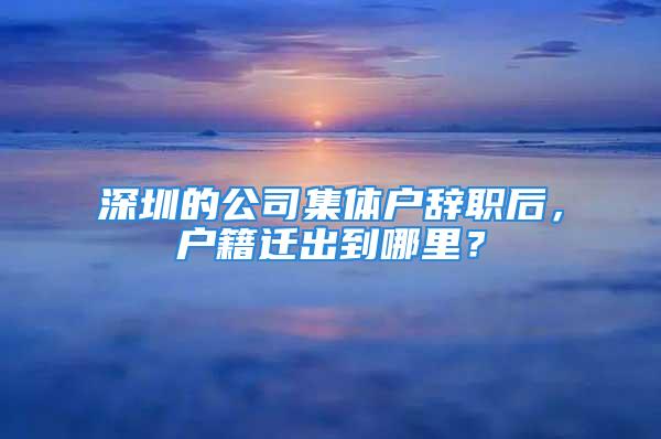 深圳的公司集體戶辭職后，戶籍遷出到哪里？