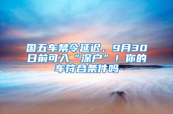 國五車禁令延遲，9月30日前可入“深戶”！你的車符合條件嗎