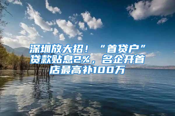 深圳放大招！“首貸戶”貸款貼息2%，名企開首店最高補100萬