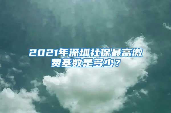 2021年深圳社保最高繳費基數(shù)是多少？