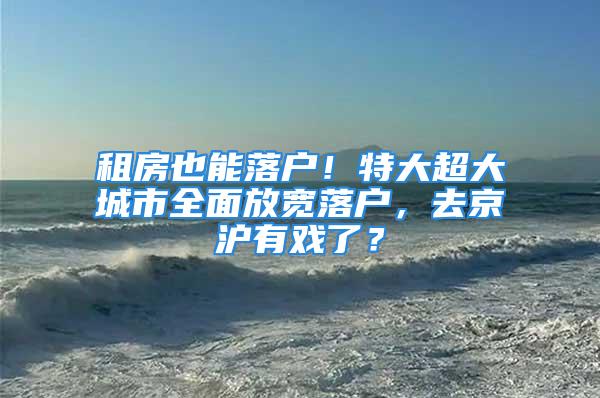 租房也能落戶！特大超大城市全面放寬落戶，去京滬有戲了？