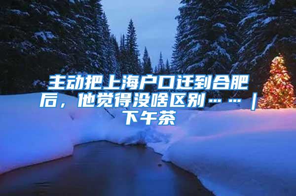 主動把上海戶口遷到合肥后，他覺得沒啥區(qū)別……｜下午茶