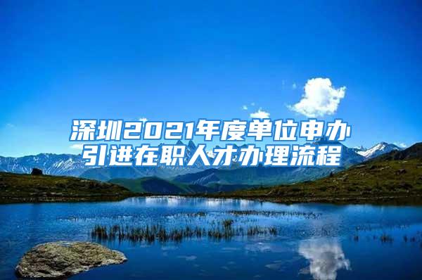 深圳2021年度單位申辦引進(jìn)在職人才辦理流程