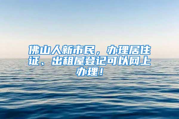 佛山人新市民，辦理居住證、出租屋登記可以網(wǎng)上辦理！