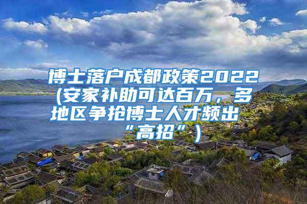 博士落戶成都政策2022(安家補助可達百萬，多地區(qū)爭搶博士人才頻出“高招”)