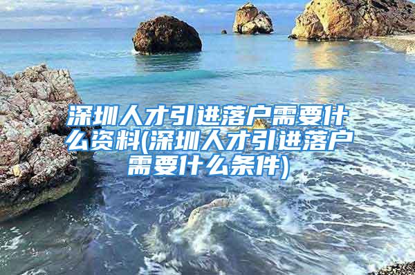 深圳人才引進(jìn)落戶需要什么資料(深圳人才引進(jìn)落戶需要什么條件)