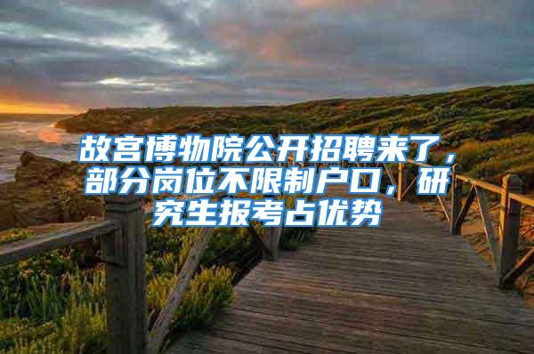 故宮博物院公開招聘來了，部分崗位不限制戶口，研究生報(bào)考占優(yōu)勢