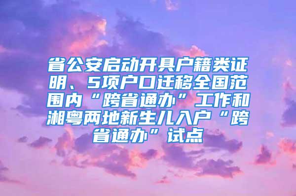 省公安啟動開具戶籍類證明、5項戶口遷移全國范圍內(nèi)“跨省通辦”工作和湘粵兩地新生兒入戶“跨省通辦”試點