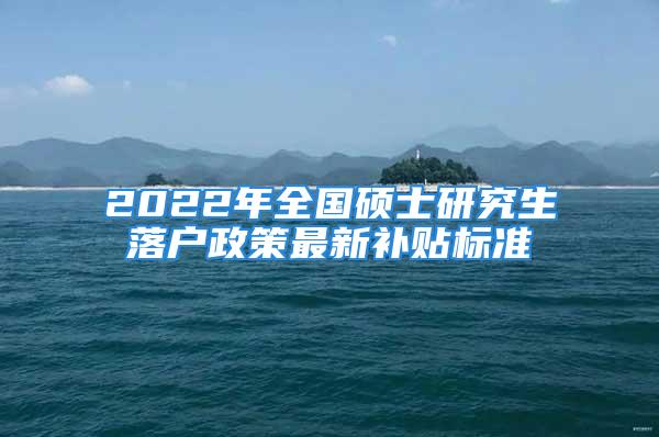 2022年全國(guó)碩士研究生落戶政策最新補(bǔ)貼標(biāo)準(zhǔn)