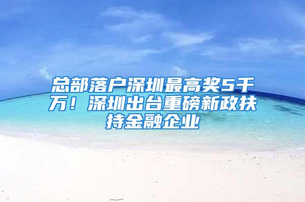 總部落戶深圳最高獎5千萬！深圳出臺重磅新政扶持金融企業(yè)