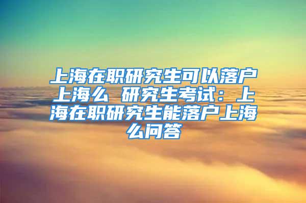 上海在職研究生可以落戶上海么 研究生考試：上海在職研究生能落戶上海么問(wèn)答