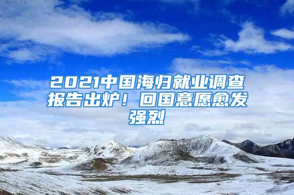 2021中國海歸就業(yè)調查報告出爐！回國意愿愈發(fā)強烈