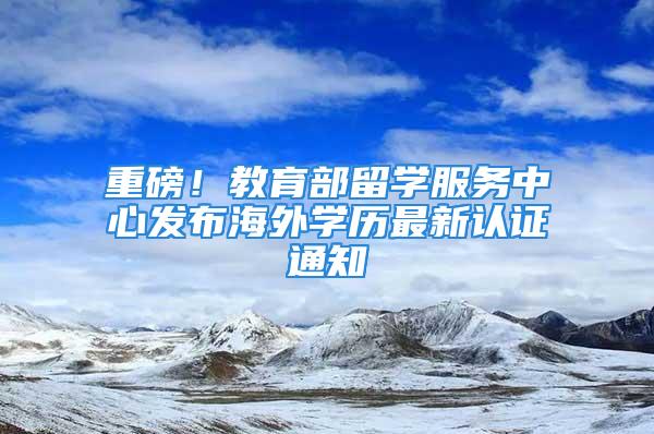 重磅！教育部留學服務(wù)中心發(fā)布海外學歷最新認證通知