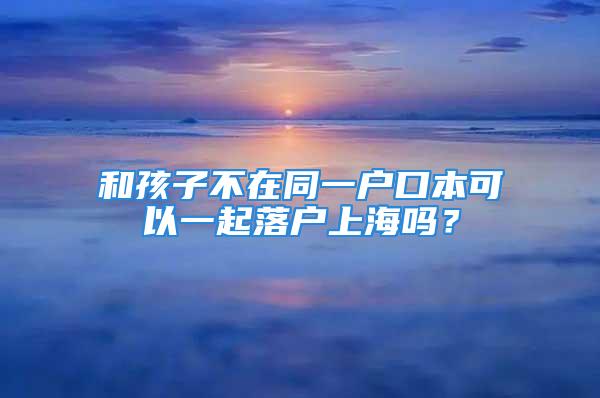 和孩子不在同一戶口本可以一起落戶上海嗎？