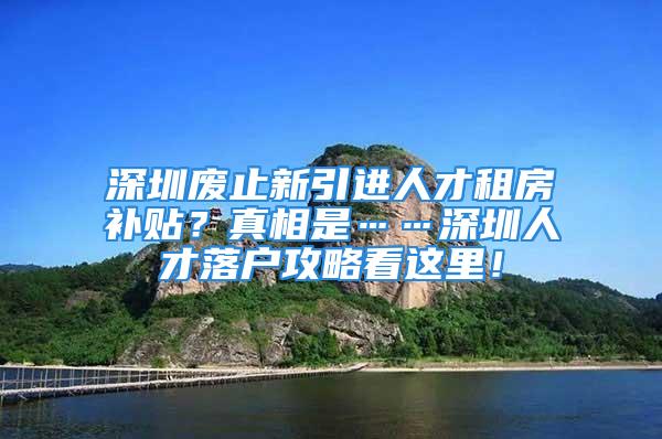 深圳廢止新引進(jìn)人才租房補(bǔ)貼？真相是……深圳人才落戶攻略看這里！