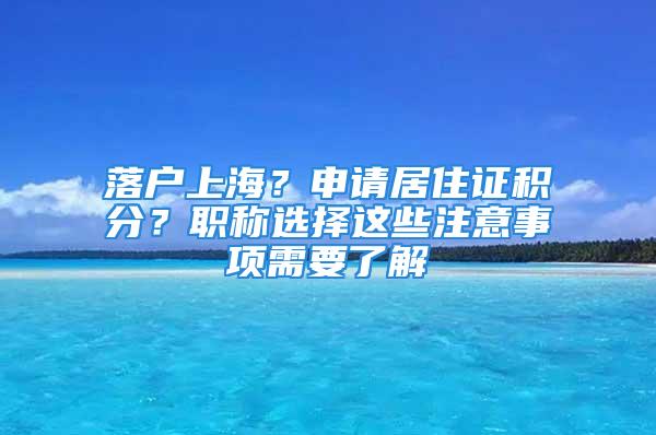 落戶上海？申請(qǐng)居住證積分？職稱選擇這些注意事項(xiàng)需要了解