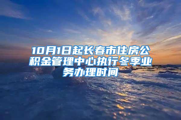 10月1日起長春市住房公積金管理中心執(zhí)行冬季業(yè)務辦理時間