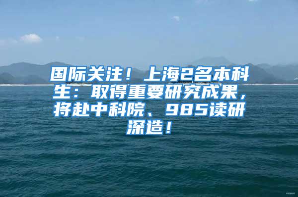 國際關(guān)注！上海2名本科生：取得重要研究成果，將赴中科院、985讀研深造！