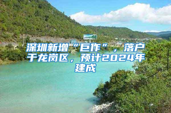 深圳新增“巨作”，落戶于龍崗區(qū)，預(yù)計(jì)2024年建成