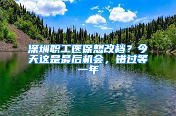 深圳職工醫(yī)保想改檔？今天這是最后機(jī)會(huì)，錯(cuò)過(guò)等一年