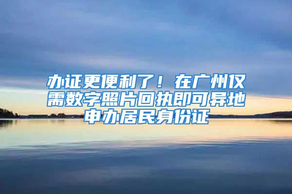 辦證更便利了！在廣州僅需數(shù)字照片回執(zhí)即可異地申辦居民身份證