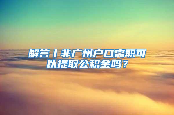 解答丨非廣州戶口離職可以提取公積金嗎？