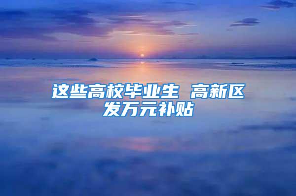 這些高校畢業(yè)生 高新區(qū)發(fā)萬(wàn)元補(bǔ)貼