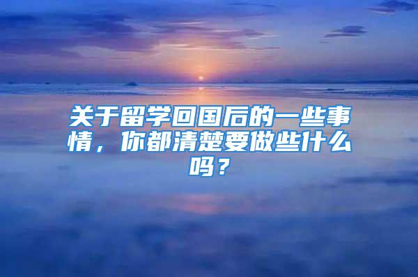 關(guān)于留學(xué)回國后的一些事情，你都清楚要做些什么嗎？