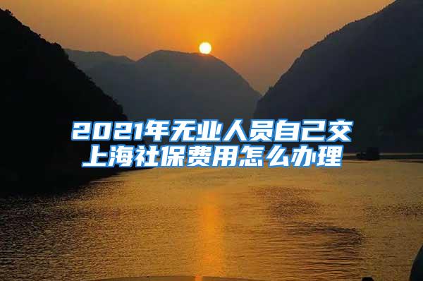 2021年無(wú)業(yè)人員自己交上海社保費(fèi)用怎么辦理