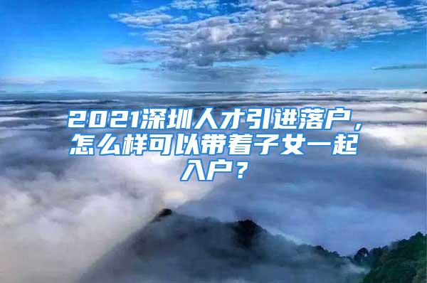 2021深圳人才引進落戶，怎么樣可以帶著子女一起入戶？