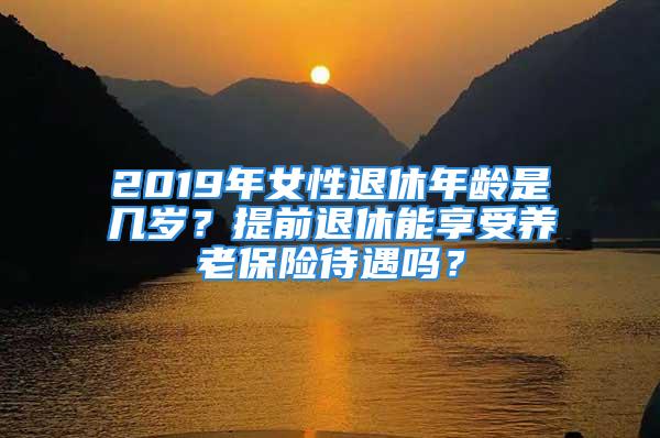 2019年女性退休年齡是幾歲？提前退休能享受養(yǎng)老保險(xiǎn)待遇嗎？