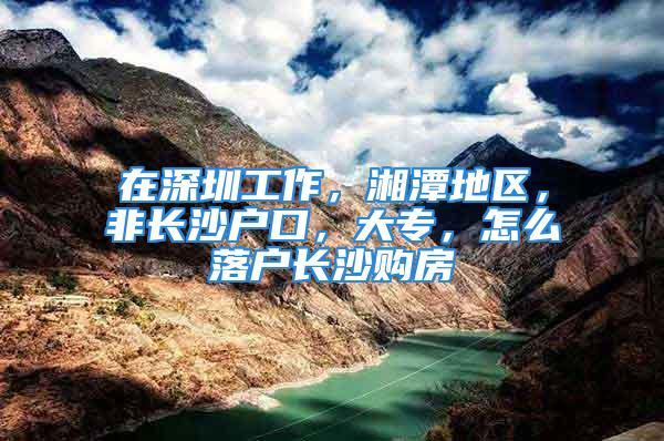 在深圳工作，湘潭地區(qū)，非長沙戶口，大專，怎么落戶長沙購房