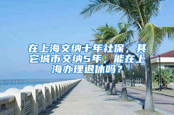 在上海交納十年社保，其它城市交納5年，能在上海辦理退休嗎？