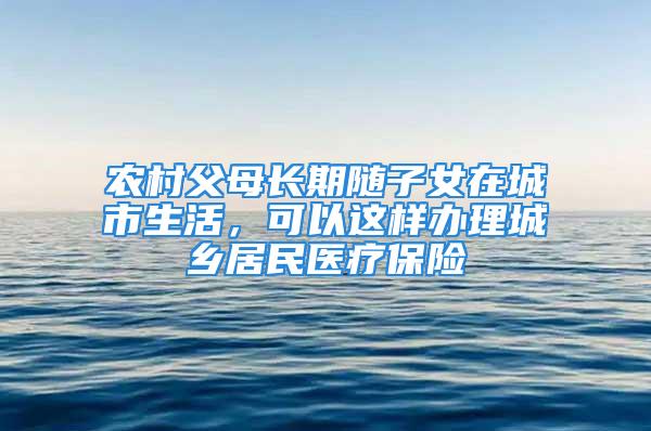 農(nóng)村父母長期隨子女在城市生活，可以這樣辦理城鄉(xiāng)居民醫(yī)療保險