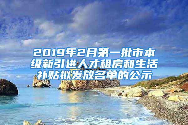 2019年2月第一批市本級新引進人才租房和生活補貼擬發(fā)放名單的公示