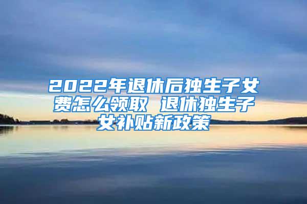 2022年退休后獨生子女費怎么領(lǐng)取 退休獨生子女補貼新政策