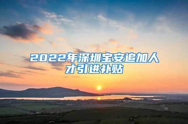 2022年深圳寶安追加人才引進(jìn)補(bǔ)貼