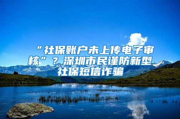 “社保賬戶未上傳電子審核”？深圳市民謹防新型社保短信詐騙