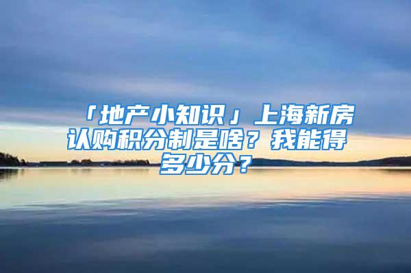 「地產(chǎn)小知識」上海新房認(rèn)購積分制是啥？我能得多少分？