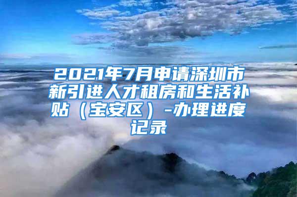 2021年7月申請深圳市新引進人才租房和生活補貼（寶安區(qū)）-辦理進度記錄