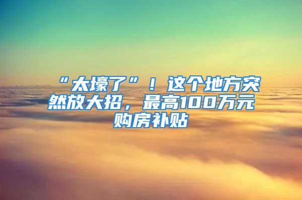 “太壕了”！這個地方突然放大招，最高100萬元購房補(bǔ)貼