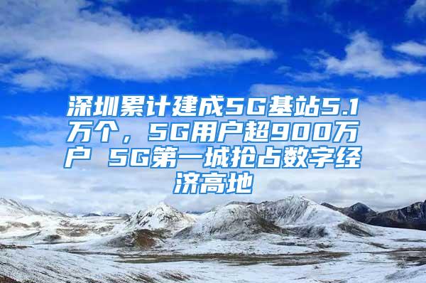 深圳累計建成5G基站5.1萬個，5G用戶超900萬戶 5G第一城搶占數(shù)字經(jīng)濟(jì)高地