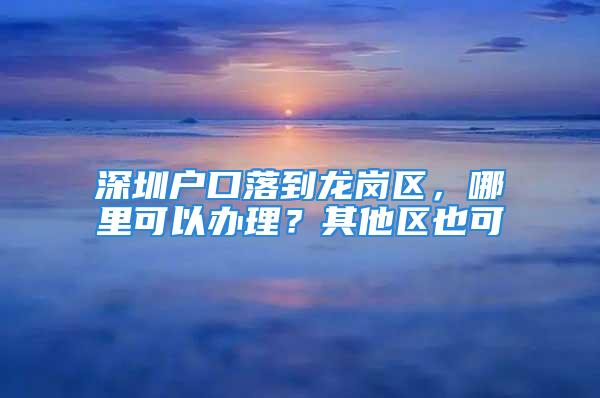 深圳戶口落到龍崗區(qū)，哪里可以辦理？其他區(qū)也可