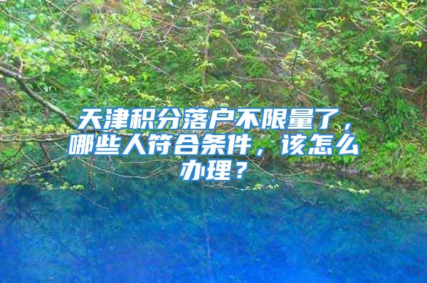 天津積分落戶不限量了，哪些人符合條件，該怎么辦理？