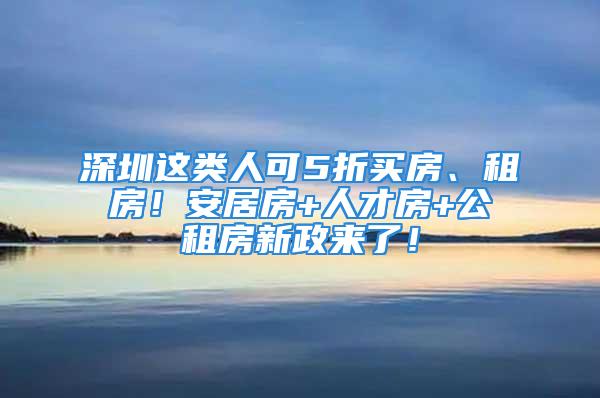 深圳這類人可5折買房、租房！安居房+人才房+公租房新政來了！