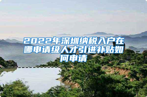 2022年深圳納稅入戶在哪申請級人才引進補貼如何申請