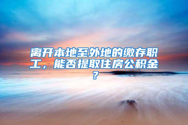 離開本地至外地的繳存職工，能否提取住房公積金？