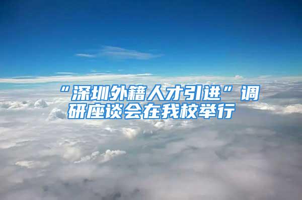 “深圳外籍人才引進”調(diào)研座談會在我校舉行