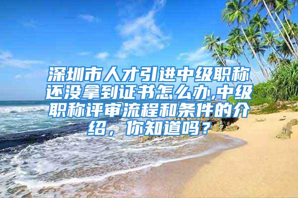 深圳市人才引進中級職稱還沒拿到證書怎么辦,中級職稱評審流程和條件的介紹，你知道嗎？