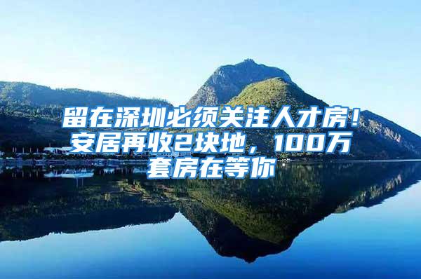 留在深圳必須關(guān)注人才房！安居再收2塊地，100萬套房在等你